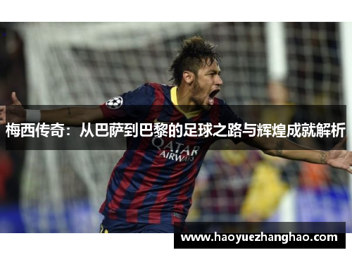 梅西传奇：从巴萨到巴黎的足球之路与辉煌成就解析