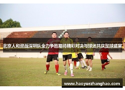 北京人和迎战深圳队全力争胜期待精彩对决与球迷共庆足球盛宴